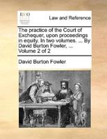 The practice of the Court of Exchequer, upon proceedings in equity. In two volumes. ... By David Burton Fowler, ...  Volume 2 of 2