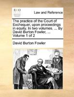 The practice of the Court of Exchequer, upon proceedings in equity. In two volumes. ... By David Burton Fowler, ...  Volume 1 of 2