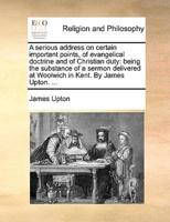 A serious address on certain important points, of evangelical doctrine and of Christian duty: being the substance of a sermon delivered at Woolwich in Kent. By James Upton. ...