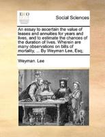 An Essay to Ascertain the Value of Leases and Annuities for Years and Lives, and to Estimate the Chances of the Duration of Lives. Wherein Are Many Observations on Bills of Mortality, ... By Weyman Lee, Esq;