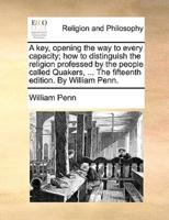 A   Key, Opening the Way to Every Capacity; How to Distinguish the Religion Professed by the People Called Quakers, ... the Fifteenth Edition. by Will