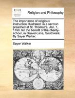 The importance of religious instruction illustrated: in a sermon preached at St. Thomas's, Jan. 1, 1790. for the benefit of the charity-school, in Gravel-Lane, Southwark. By Sayer Walker.