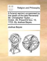 A funeral sermon occasioned by the death of the late Reverend Mr. Christopher Taylor, ... Octob. 26. Preach'd Nov. 10. 1723. By Joshua Bayes.