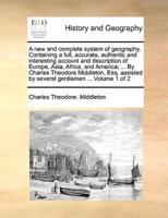 A new and complete system of geography. Containing a full, accurate, authentic and interesting account and description of Europe, Asia, Africa, and America; ... By Charles Theodore Middleton, Esq. assisted by several gentlemen ...  Volume 1 of 2