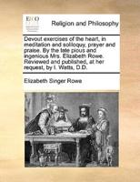 Devout exercises of the heart, in meditation and soliloquy, prayer and praise. By the late pious and ingenious Mrs. Elizabeth Rowe. Reviewed and published, at her request, by I. Watts, D.D.