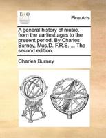 A general history of music, from the earliest ages to the present period. By Charles Burney, Mus.D. F.R.S. ... The second edition.
