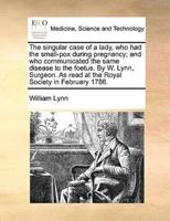 The singular case of a lady, who had the small-pox during pregnancy; and who communicated the same disease to the foetus. By W. Lynn, Surgeon. As read at the Royal Society in February 1786.