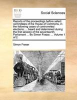 Reports of the proceedings before select committees of the House of Commons, in the following cases of controverted elections; ... heard and determined during the first session of the seventeenth Parliament ... By Simon Fraser, ...  Volume 1 of 2