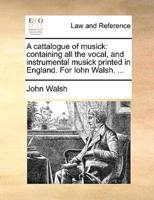 A cattalogue of musick: containing all the vocal, and instrumental musick printed in England. For Iohn Walsh. ...