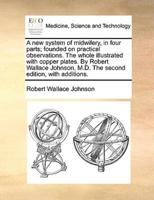 A new system of midwifery, in four parts; founded on practical observations. The whole illustrated with copper plates. By Robert Wallace Johnson, M.D. The second edition, with additions.