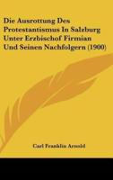 Die Ausrottung Des Protestantismus in Salzburg Unter Erzbischof Firmian Und Seinen Nachfolgern (1900)