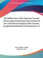 The Jubilee Year of the Supreme Council of Sovereign Grand Inspectors General of the 33rd and Last Degree of the Ancient Accepted Scottish Rite of Freemasonry V1