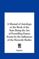 A Manual of Astrology; Or the Book of the Stars Being the Art of Foretelling Future Events by the Influences of the Heavenly Bodies
