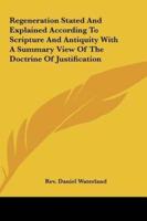 Regeneration Stated and Explained According to Scripture and Antiquity With a Summary View of the Doctrine of Justification
