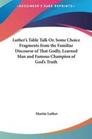 Luther's Table Talk Or, Some Choice Fragments from the Familiar Discourse of That Godly, Learned Man and Famous Champion of God's Truth