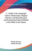 A Guide to the Autograph Letters, Manuscripts, Original Charters, and Royal Baronial, and Ecclesiastical Seals Exhibited to the Public in the Depart