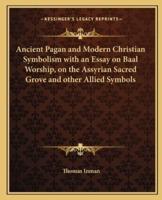 Ancient Pagan and Modern Christian Symbolism With an Essay on Baal Worship, on the Assyrian Sacred Grove and Other Allied Symbols
