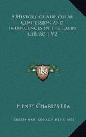 A History of Auricular Confession and Indulgences in the Latin Church V2