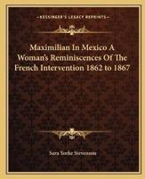 Maximilian In Mexico A Woman's Reminiscences Of The French Intervention 1862 to 1867