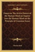 Essays on The Active Powers of the Human Mind an Inquiry Into the Human Mind on the Principle of Common Sense