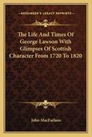The Life And Times Of George Lawson With Glimpses Of Scottish Character From 1720 To 1820