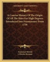 A Concise History Of The Origin Of All The Rites For High Degrees Introduced Into Freemasonry From 1736