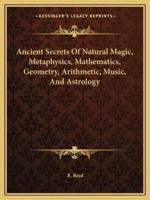 Ancient Secrets Of Natural Magic, Metaphysics, Mathematics, Geometry, Arithmetic, Music, And Astrology