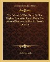 The School Of The Christ Or The Higher Education Based Upon The Spiritual Nature And Psychic Powers Of Man