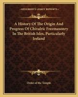 A History Of The Origin And Progress Of Chivalric Freemasonry In The British Isles, Particularly Ireland