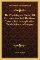 The Physiological Theory Of Fermentation And The Germ Theory And Its Application To Medicine And Surgery