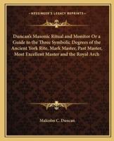 Duncan's Masonic Ritual and Monitor Or a Guide to the Three Symbolic Degrees of the Ancient York Rite, Mark Master, Past Master, Most Excellent Master and the Royal Arch