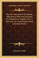The Life And Letters Of Captain John Brown Who Was Executed At Charlestown, Virginia, Dec. 2, 1859, For An Armed Attack Upon American Slavery
