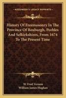 History Of Freemasonry In The Province Of Roxburgh, Peebles And Selkirkshires, From 1674 To The Present Time