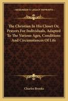 The Christian In His Closet Or, Prayers For Individuals, Adapted To The Various Ages, Conditions And Circumstances Of Life