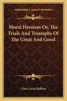 Moral Heroism Or, The Trials And Triumphs Of The Great And Good