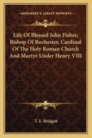 Life Of Blessed John Fisher, Bishop Of Rochester, Cardinal Of The Holy Roman Church And Martyr Under Henry VIII