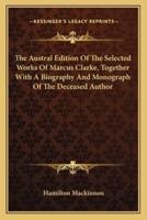 The Austral Edition Of The Selected Works Of Marcus Clarke, Together With A Biography And Monograph Of The Deceased Author