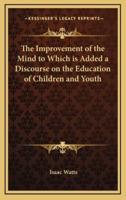 The Improvement of the Mind to Which Is Added a Discourse on the Education of Children and Youth