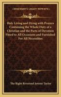 Holy Living and Dying With Prayers Containing the Whole Duty of a Christian and the Parts of Devotion Fitted to All Occasions and Furnished for All Necessities