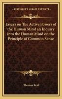 Essays on The Active Powers of the Human Mind an Inquiry Into the Human Mind on the Principle of Common Sense