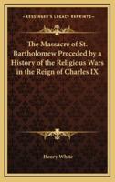 The Massacre of St. Bartholomew Preceded by a History of the Religious Wars in the Reign of Charles IX