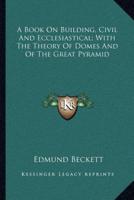 A Book On Building, Civil And Ecclesiastical; With The Theory Of Domes And Of The Great Pyramid