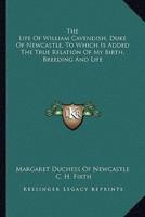 The Life Of William Cavendish, Duke Of Newcastle, To Which Is Added The True Relation Of My Birth, Breeding And Life