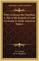 With Cochrane the Dauntless a Tale of the Exploits of Lord Cochrane in South American Waters