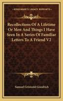 Recollections of a Lifetime or Men and Things I Have Seen in a Series of Familiar Letters to a Friend V2