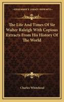 The Life and Times of Sir Walter Raleigh With Copious Extracts from His History of the World