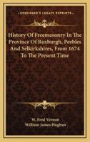 History Of Freemasonry In The Province Of Roxburgh, Peebles And Selkirkshires, From 1674 To The Present Time