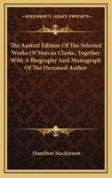 The Austral Edition Of The Selected Works Of Marcus Clarke, Together With A Biography And Monograph Of The Deceased Author