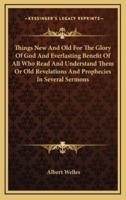 Things New and Old for the Glory of God and Everlasting Benefit of All Who Read and Understand Them or Old Revelations and Prophecies in Several Sermons