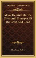 Moral Heroism Or, The Trials And Triumphs Of The Great And Good